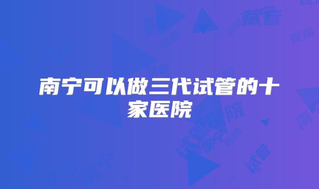 南宁可以做三代试管的十家医院