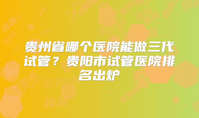 贵州省哪个医院能做三代试管?贵阳市试管医院排名出炉
