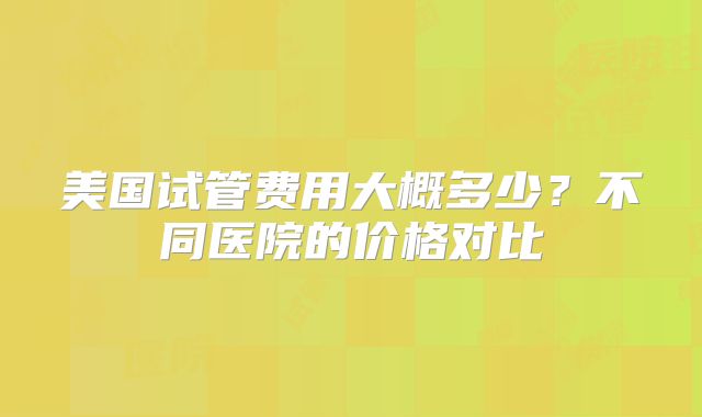 美国试管费用大概多少？不同医院的价格对比