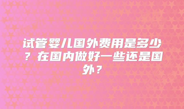 试管婴儿国外费用是多少？在国内做好一些还是国外？