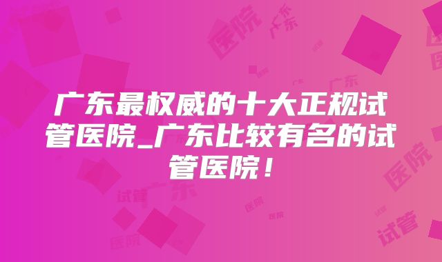 广东最权威的十大正规试管医院_广东比较有名的试管医院!