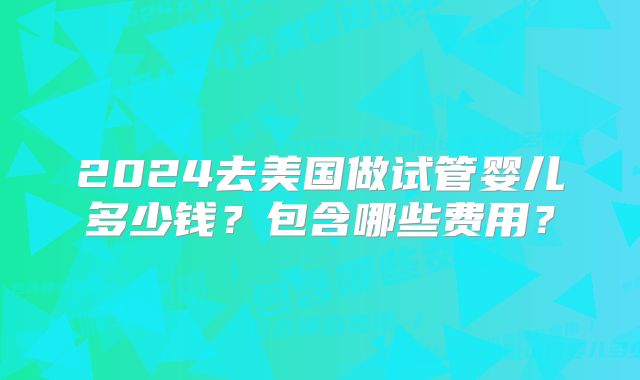 2024去美国做试管婴儿多少钱？包含哪些费用？