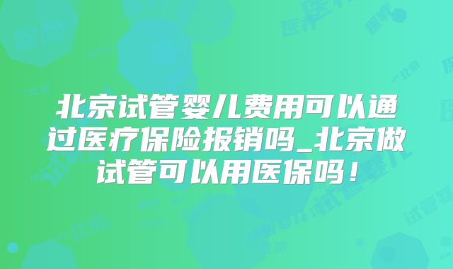北京试管婴儿费用可以通过医疗保险报销吗_北京做试管可以用医保吗！