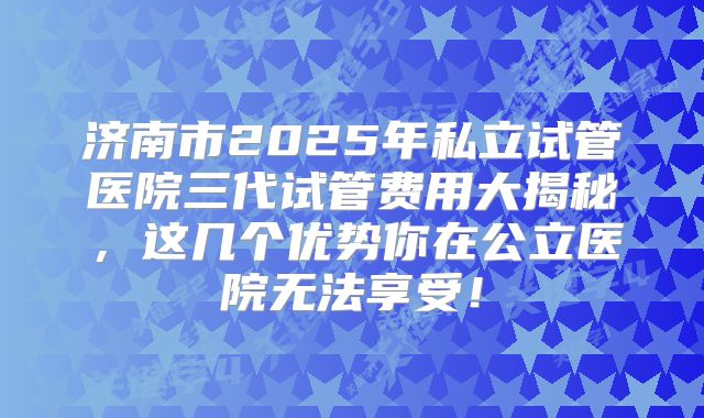 济南市2025年私立试管医院三代试管费用大揭秘，这几个优势你在公立医院无法享受！