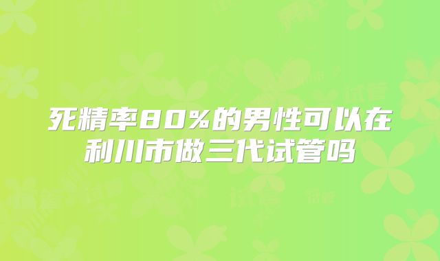 死精率80%的男性可以在利川市做三代试管吗