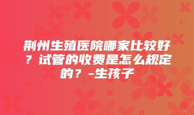 荆州生殖医院哪家比较好？试管的收费是怎么规定的？-生孩子