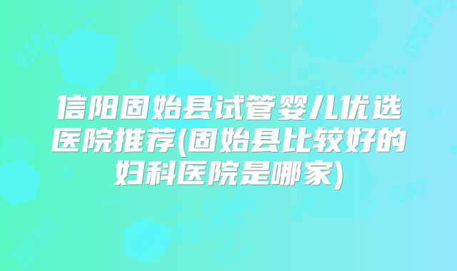 信阳固始县试管婴儿优选医院推荐(固始县比较好的妇科医院是哪家)