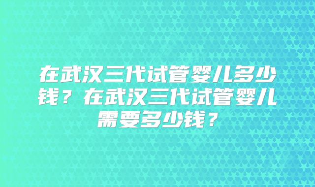 在武汉三代试管婴儿多少钱?在武汉三代试管婴儿需要多少钱?
