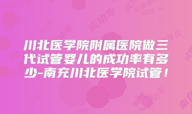 川北医学院附属医院做三代试管婴儿的成功率有多少-南充川北医学院试管！