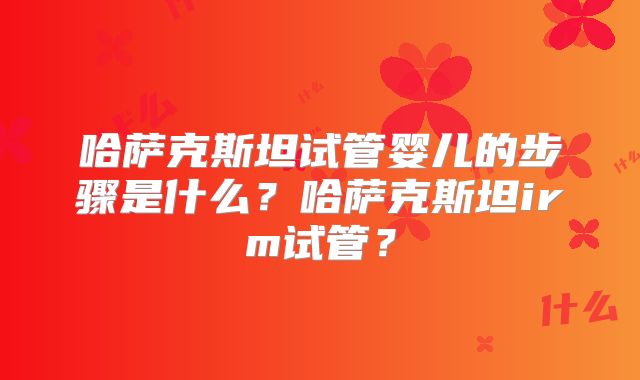 哈萨克斯坦试管婴儿的步骤是什么？哈萨克斯坦irm试管？