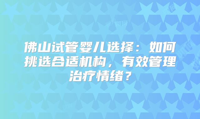 佛山试管婴儿选择：如何挑选合适机构，有效管理治疗情绪？