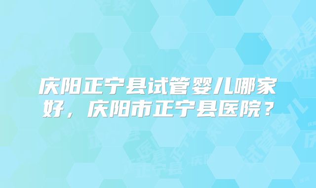 庆阳正宁县试管婴儿哪家好，庆阳市正宁县医院？