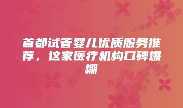 首都试管婴儿优质服务推荐，这家医疗机构口碑爆棚