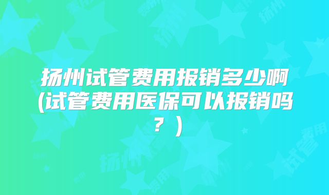 扬州试管费用报销多少啊(试管费用医保可以报销吗？)