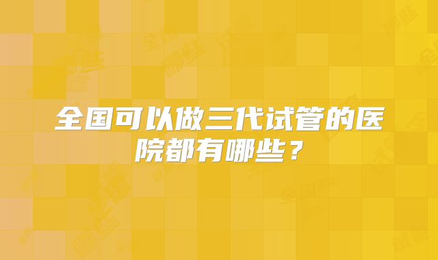 全国可以做三代试管的医院都有哪些?