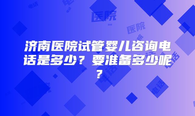 济南医院试管婴儿咨询电话是多少？要准备多少呢？