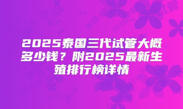 2025泰国三代试管大概多少钱?附2025最新生殖排行榜详情