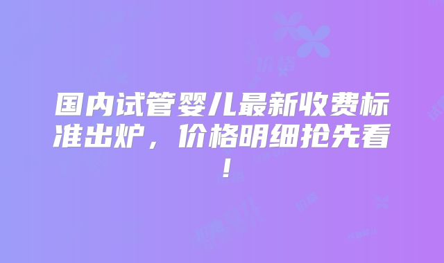国内试管婴儿最新收费标准出炉,价格明细抢先看!