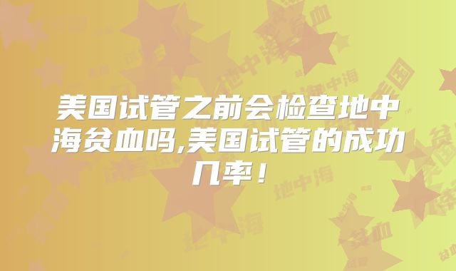 美国试管之前会检查地中海贫血吗,美国试管的成功几率！