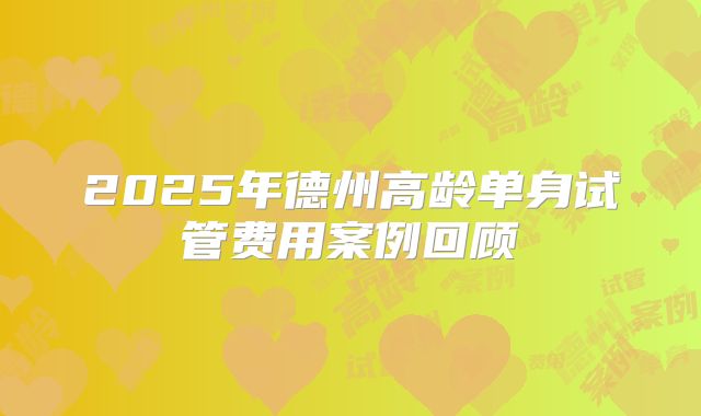2025年德州高龄单身试管费用案例回顾