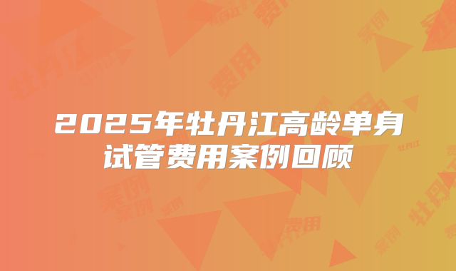 2025年牡丹江高龄单身试管费用案例回顾
