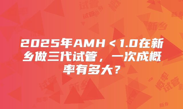 2025年AMH＜1.0在新乡做三代试管，一次成概率有多大？