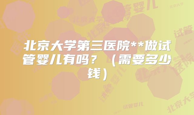 北京大学第三医院**做试管婴儿有吗？（需要多少钱）