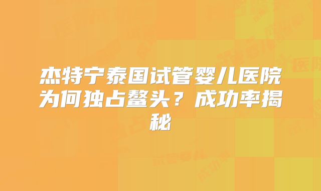 杰特宁泰国试管婴儿医院为何独占鳌头？成功率揭秘