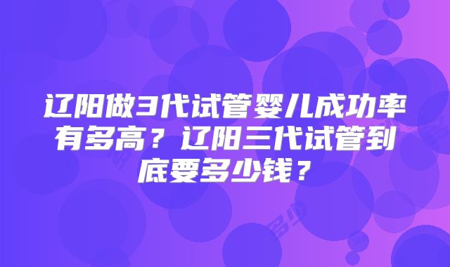 辽阳做3代试管婴儿成功率有多高?辽阳三代试管到底要多少钱?