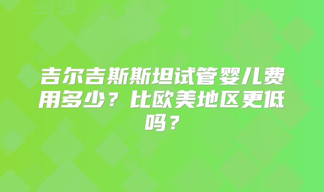 吉尔吉斯斯坦试管婴儿费用多少?比欧美地区更低吗?