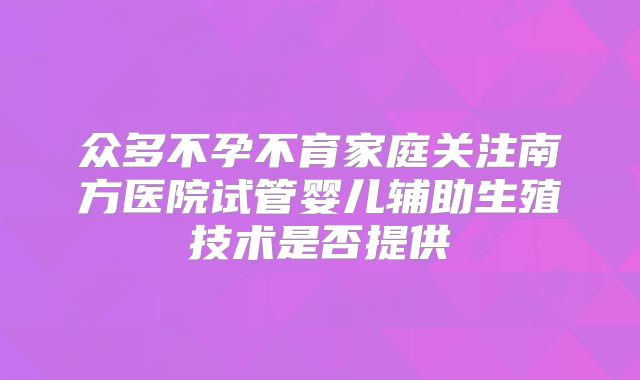 众多不孕不育家庭关注南方医院试管婴儿辅助生殖技术是否提供