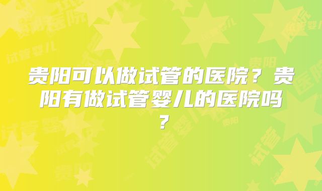 贵阳可以做试管的医院？贵阳有做试管婴儿的医院吗？