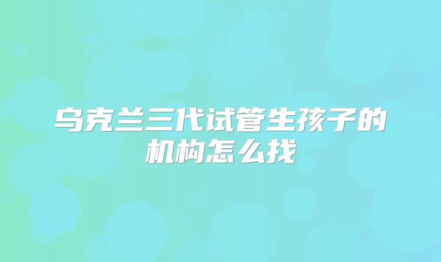 乌克兰三代试管生孩子的机构怎么找