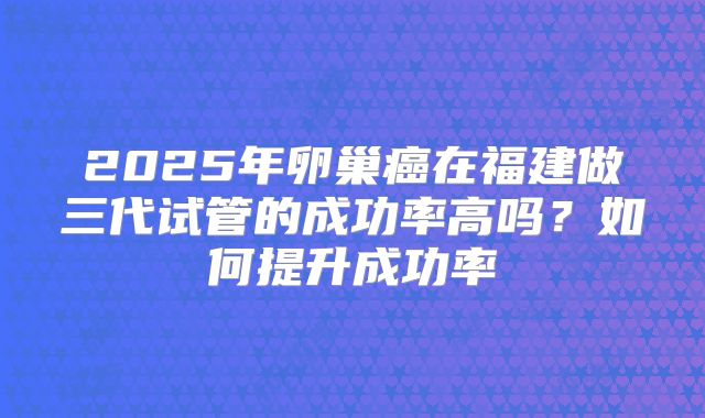 2025年卵巢癌在福建做三代试管的成功率高吗？如何提升成功率