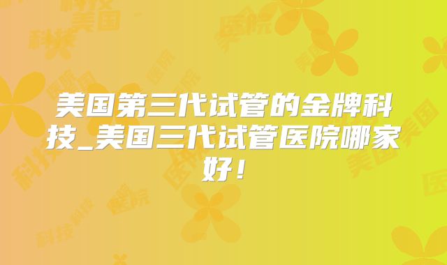 美国第三代试管的金牌科技_美国三代试管医院哪家好！