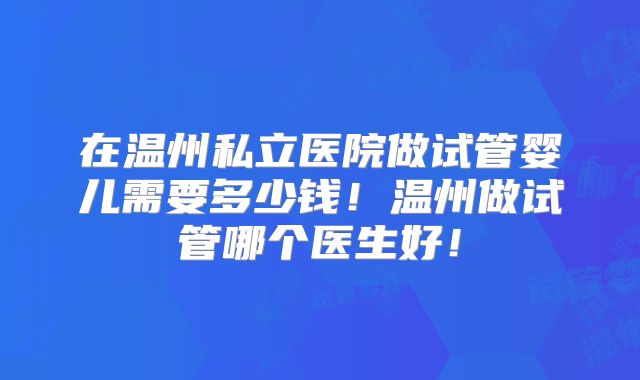 在温州私立医院做试管婴儿需要多少钱！温州做试管哪个医生好！