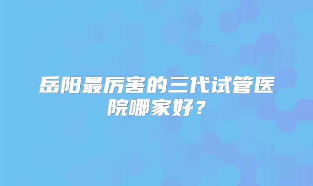 岳阳最厉害的三代试管医院哪家好？