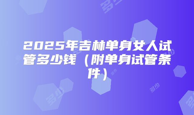 2025年吉林单身女人试管多少钱(附单身试管条件)