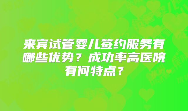 来宾试管婴儿签约服务有哪些优势？成功率高医院有何特点？