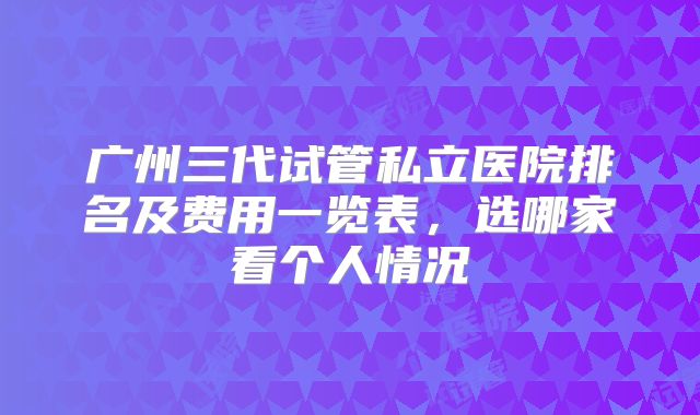 广州三代试管私立医院排名及费用一览表，选哪家看个人情况