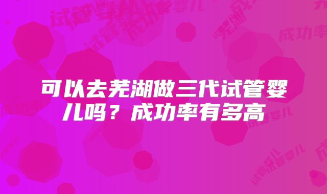 可以去芜湖做三代试管婴儿吗？成功率有多高