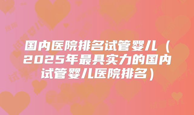 国内医院排名试管婴儿（2025年最具实力的国内试管婴儿医院排名）