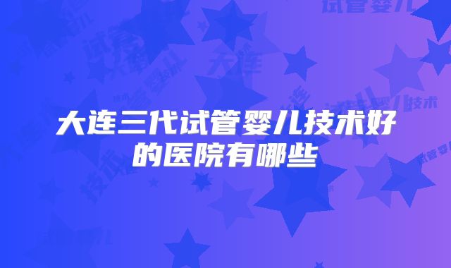 大连三代试管婴儿技术好的医院有哪些
