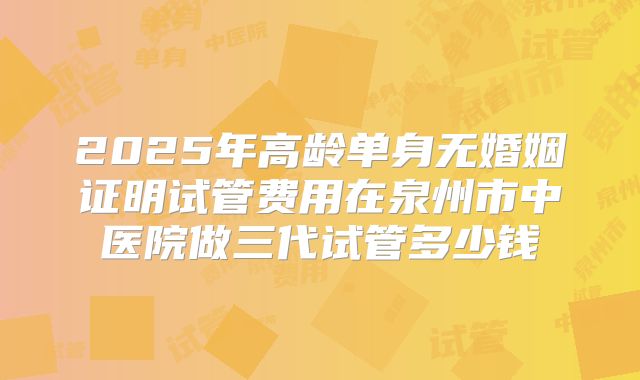 2025年高龄单身无婚姻证明试管费用在泉州市中医院做三代试管多少钱