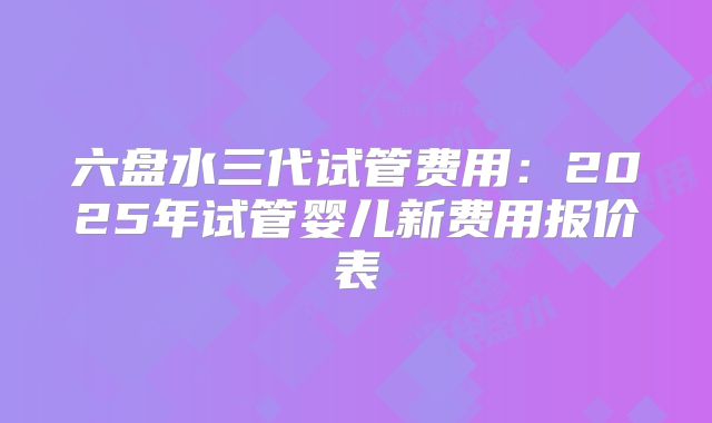 六盘水三代试管费用：2025年试管婴儿新费用报价表