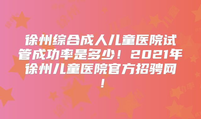 徐州综合成人儿童医院试管成功率是多少！2021年徐州儿童医院官方招骋网！