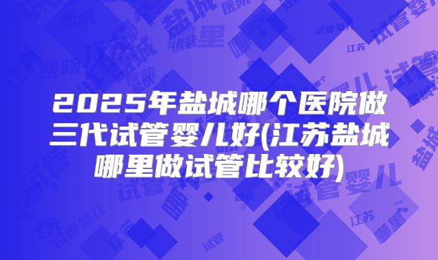 2025年盐城哪个医院做三代试管婴儿好(江苏盐城哪里做试管比较好)