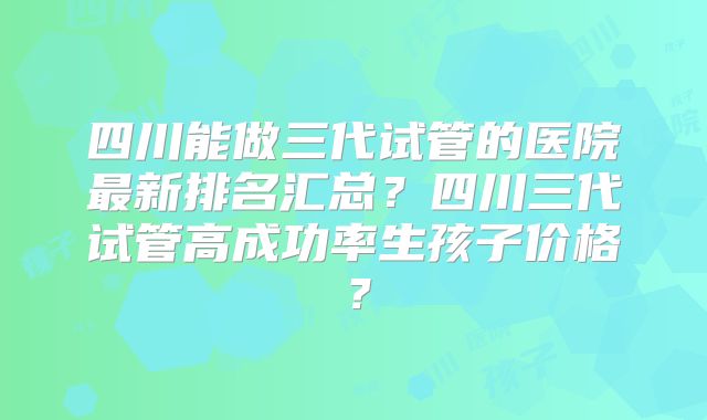 四川能做三代试管的医院最新排名汇总？四川三代试管高成功率生孩子价格？