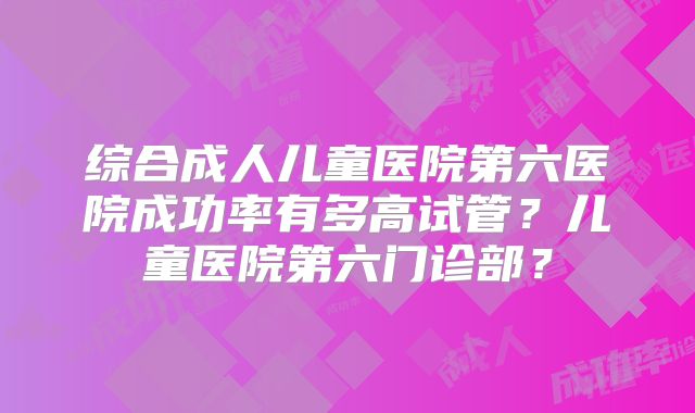 综合成人儿童医院第六医院成功率有多高试管？儿童医院第六门诊部？