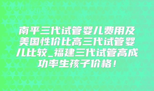 南平三代试管婴儿费用及美国性价比高三代试管婴儿比较_福建三代试管高成功率生孩子价格！